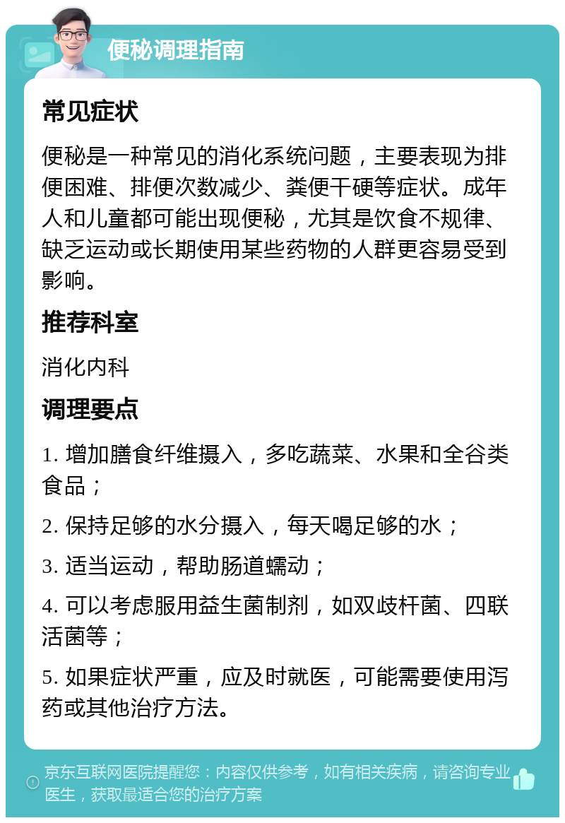 便秘调理指南 常见症状 便秘是一种常见的消化系统问题，主要表现为排便困难、排便次数减少、粪便干硬等症状。成年人和儿童都可能出现便秘，尤其是饮食不规律、缺乏运动或长期使用某些药物的人群更容易受到影响。 推荐科室 消化内科 调理要点 1. 增加膳食纤维摄入，多吃蔬菜、水果和全谷类食品； 2. 保持足够的水分摄入，每天喝足够的水； 3. 适当运动，帮助肠道蠕动； 4. 可以考虑服用益生菌制剂，如双歧杆菌、四联活菌等； 5. 如果症状严重，应及时就医，可能需要使用泻药或其他治疗方法。