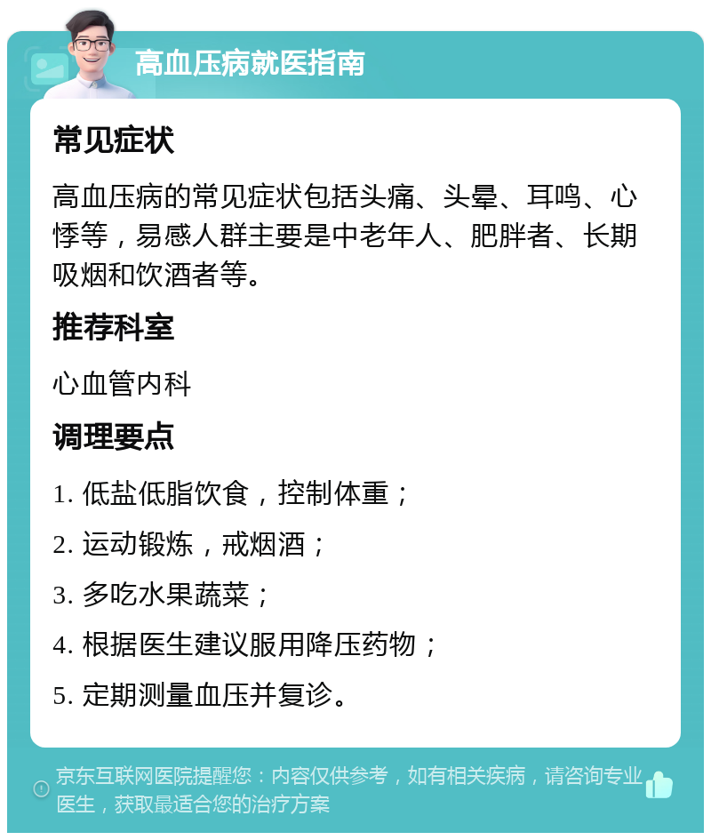 高血压病就医指南 常见症状 高血压病的常见症状包括头痛、头晕、耳鸣、心悸等，易感人群主要是中老年人、肥胖者、长期吸烟和饮酒者等。 推荐科室 心血管内科 调理要点 1. 低盐低脂饮食，控制体重； 2. 运动锻炼，戒烟酒； 3. 多吃水果蔬菜； 4. 根据医生建议服用降压药物； 5. 定期测量血压并复诊。