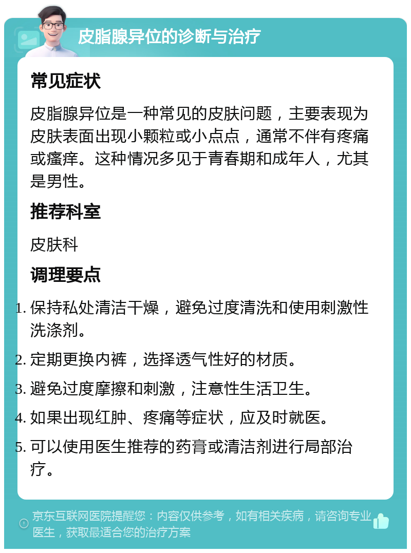 皮脂腺异位的诊断与治疗 常见症状 皮脂腺异位是一种常见的皮肤问题，主要表现为皮肤表面出现小颗粒或小点点，通常不伴有疼痛或瘙痒。这种情况多见于青春期和成年人，尤其是男性。 推荐科室 皮肤科 调理要点 保持私处清洁干燥，避免过度清洗和使用刺激性洗涤剂。 定期更换内裤，选择透气性好的材质。 避免过度摩擦和刺激，注意性生活卫生。 如果出现红肿、疼痛等症状，应及时就医。 可以使用医生推荐的药膏或清洁剂进行局部治疗。