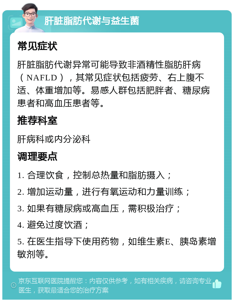 肝脏脂肪代谢与益生菌 常见症状 肝脏脂肪代谢异常可能导致非酒精性脂肪肝病（NAFLD），其常见症状包括疲劳、右上腹不适、体重增加等。易感人群包括肥胖者、糖尿病患者和高血压患者等。 推荐科室 肝病科或内分泌科 调理要点 1. 合理饮食，控制总热量和脂肪摄入； 2. 增加运动量，进行有氧运动和力量训练； 3. 如果有糖尿病或高血压，需积极治疗； 4. 避免过度饮酒； 5. 在医生指导下使用药物，如维生素E、胰岛素增敏剂等。