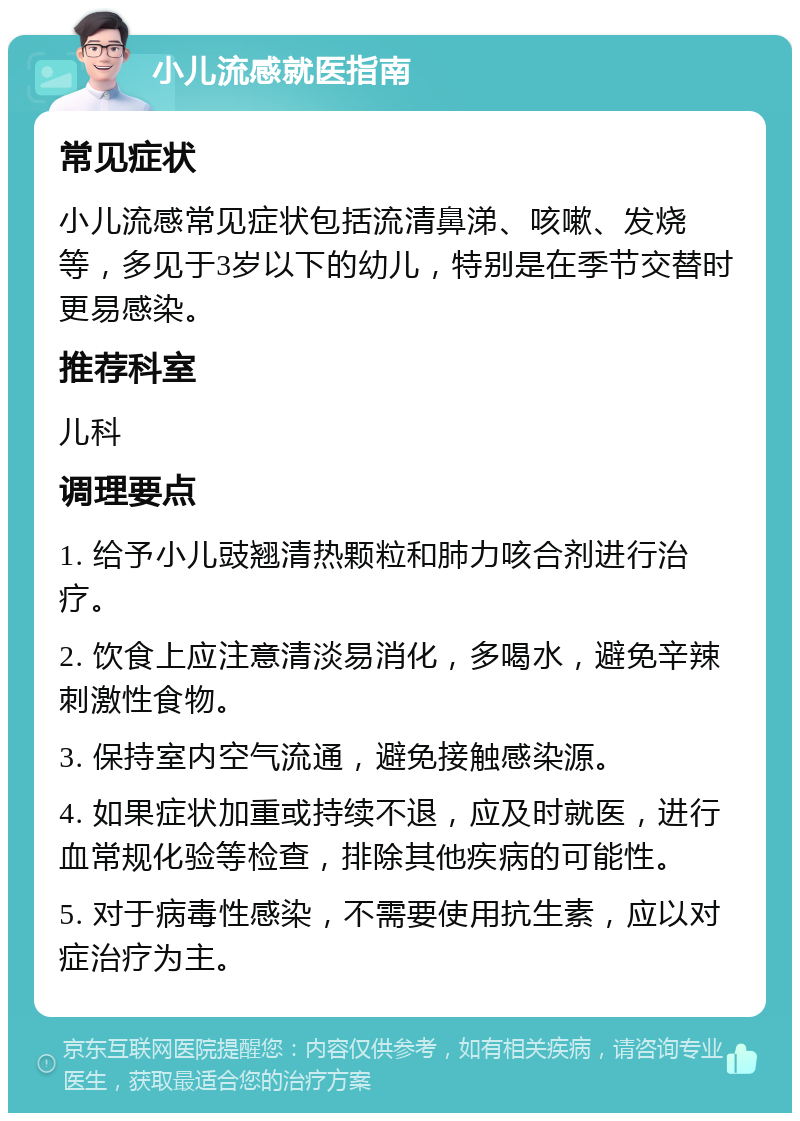 小儿流感就医指南 常见症状 小儿流感常见症状包括流清鼻涕、咳嗽、发烧等，多见于3岁以下的幼儿，特别是在季节交替时更易感染。 推荐科室 儿科 调理要点 1. 给予小儿豉翘清热颗粒和肺力咳合剂进行治疗。 2. 饮食上应注意清淡易消化，多喝水，避免辛辣刺激性食物。 3. 保持室内空气流通，避免接触感染源。 4. 如果症状加重或持续不退，应及时就医，进行血常规化验等检查，排除其他疾病的可能性。 5. 对于病毒性感染，不需要使用抗生素，应以对症治疗为主。