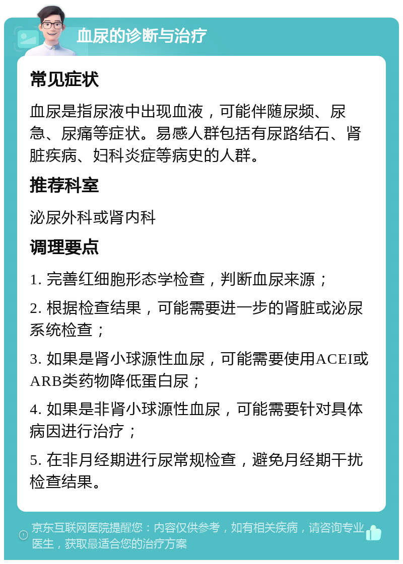 血尿的诊断与治疗 常见症状 血尿是指尿液中出现血液，可能伴随尿频、尿急、尿痛等症状。易感人群包括有尿路结石、肾脏疾病、妇科炎症等病史的人群。 推荐科室 泌尿外科或肾内科 调理要点 1. 完善红细胞形态学检查，判断血尿来源； 2. 根据检查结果，可能需要进一步的肾脏或泌尿系统检查； 3. 如果是肾小球源性血尿，可能需要使用ACEI或ARB类药物降低蛋白尿； 4. 如果是非肾小球源性血尿，可能需要针对具体病因进行治疗； 5. 在非月经期进行尿常规检查，避免月经期干扰检查结果。