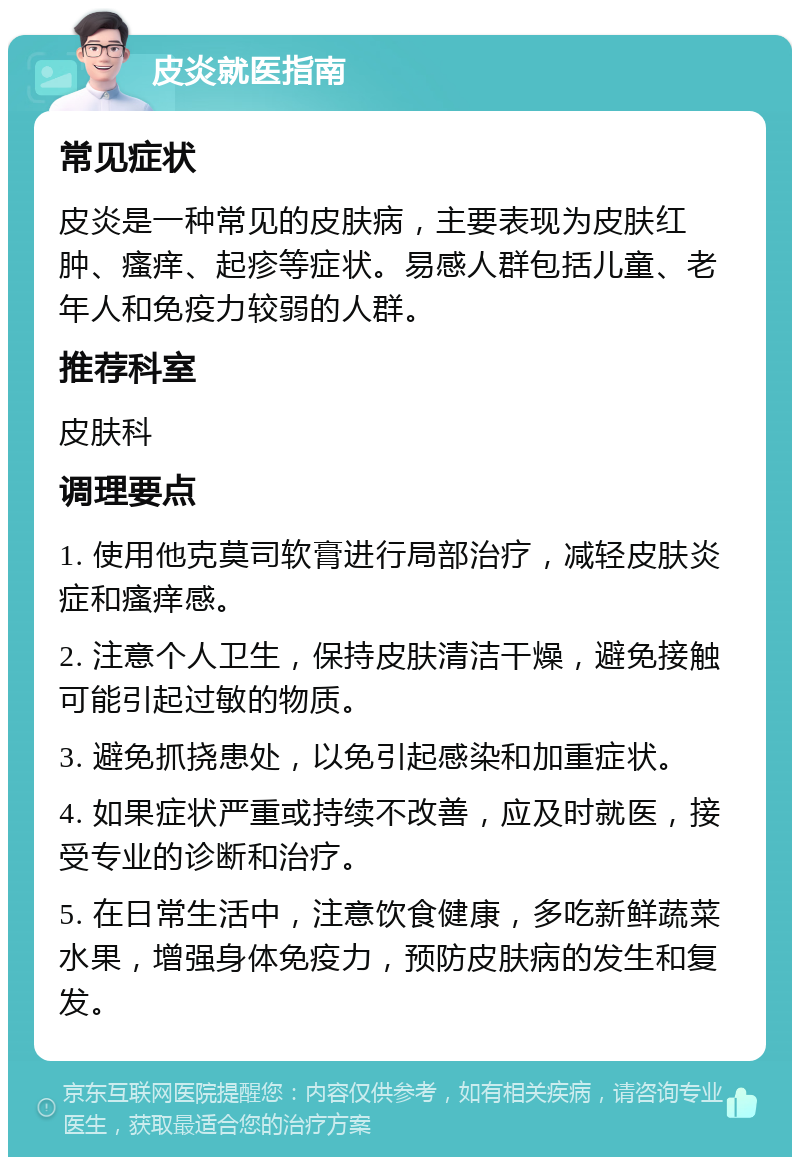 皮炎就医指南 常见症状 皮炎是一种常见的皮肤病，主要表现为皮肤红肿、瘙痒、起疹等症状。易感人群包括儿童、老年人和免疫力较弱的人群。 推荐科室 皮肤科 调理要点 1. 使用他克莫司软膏进行局部治疗，减轻皮肤炎症和瘙痒感。 2. 注意个人卫生，保持皮肤清洁干燥，避免接触可能引起过敏的物质。 3. 避免抓挠患处，以免引起感染和加重症状。 4. 如果症状严重或持续不改善，应及时就医，接受专业的诊断和治疗。 5. 在日常生活中，注意饮食健康，多吃新鲜蔬菜水果，增强身体免疫力，预防皮肤病的发生和复发。