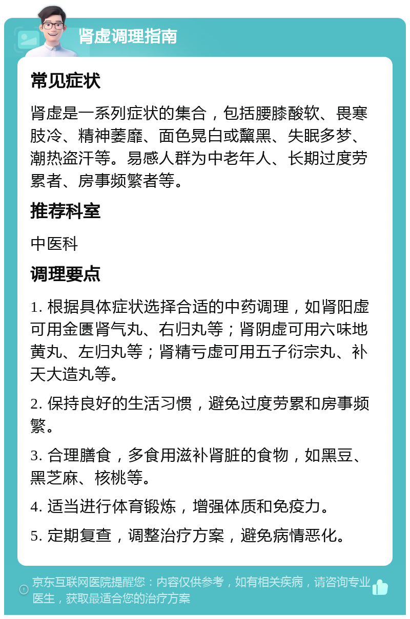 肾虚调理指南 常见症状 肾虚是一系列症状的集合，包括腰膝酸软、畏寒肢冷、精神萎靡、面色晃白或黧黑、失眠多梦、潮热盗汗等。易感人群为中老年人、长期过度劳累者、房事频繁者等。 推荐科室 中医科 调理要点 1. 根据具体症状选择合适的中药调理，如肾阳虚可用金匮肾气丸、右归丸等；肾阴虚可用六味地黄丸、左归丸等；肾精亏虚可用五子衍宗丸、补天大造丸等。 2. 保持良好的生活习惯，避免过度劳累和房事频繁。 3. 合理膳食，多食用滋补肾脏的食物，如黑豆、黑芝麻、核桃等。 4. 适当进行体育锻炼，增强体质和免疫力。 5. 定期复查，调整治疗方案，避免病情恶化。