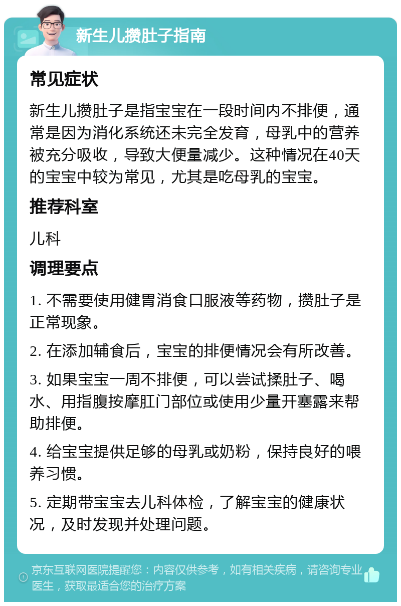 新生儿攒肚子指南 常见症状 新生儿攒肚子是指宝宝在一段时间内不排便，通常是因为消化系统还未完全发育，母乳中的营养被充分吸收，导致大便量减少。这种情况在40天的宝宝中较为常见，尤其是吃母乳的宝宝。 推荐科室 儿科 调理要点 1. 不需要使用健胃消食口服液等药物，攒肚子是正常现象。 2. 在添加辅食后，宝宝的排便情况会有所改善。 3. 如果宝宝一周不排便，可以尝试揉肚子、喝水、用指腹按摩肛门部位或使用少量开塞露来帮助排便。 4. 给宝宝提供足够的母乳或奶粉，保持良好的喂养习惯。 5. 定期带宝宝去儿科体检，了解宝宝的健康状况，及时发现并处理问题。