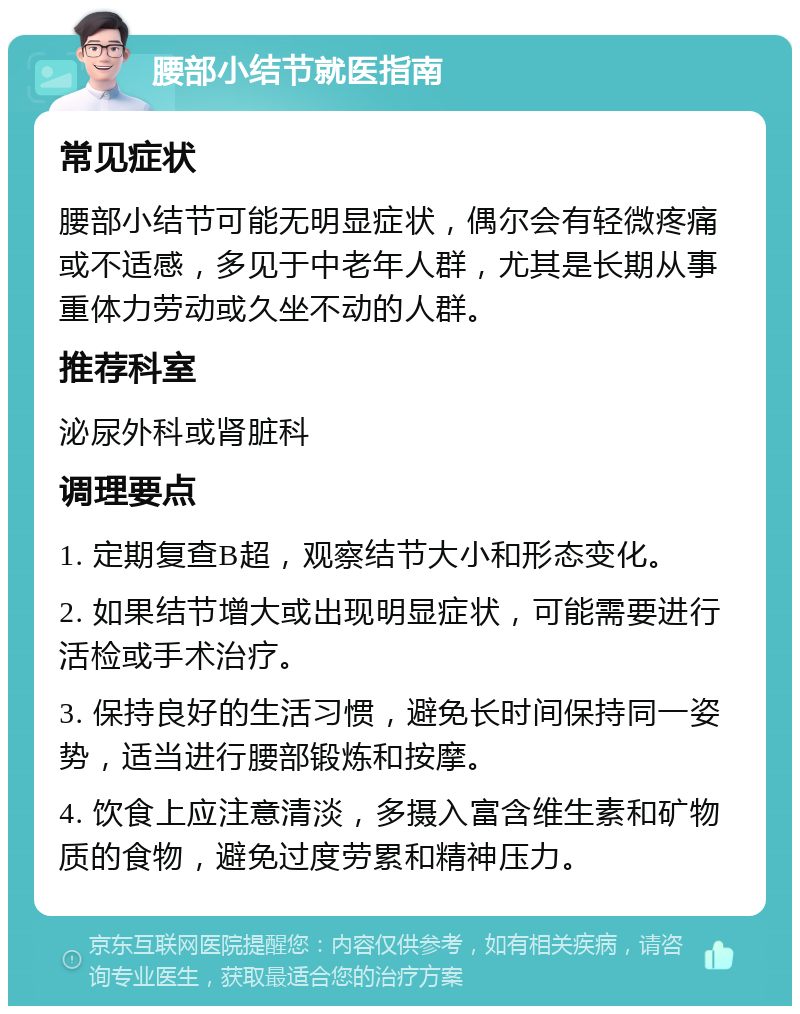 腰部小结节就医指南 常见症状 腰部小结节可能无明显症状，偶尔会有轻微疼痛或不适感，多见于中老年人群，尤其是长期从事重体力劳动或久坐不动的人群。 推荐科室 泌尿外科或肾脏科 调理要点 1. 定期复查B超，观察结节大小和形态变化。 2. 如果结节增大或出现明显症状，可能需要进行活检或手术治疗。 3. 保持良好的生活习惯，避免长时间保持同一姿势，适当进行腰部锻炼和按摩。 4. 饮食上应注意清淡，多摄入富含维生素和矿物质的食物，避免过度劳累和精神压力。