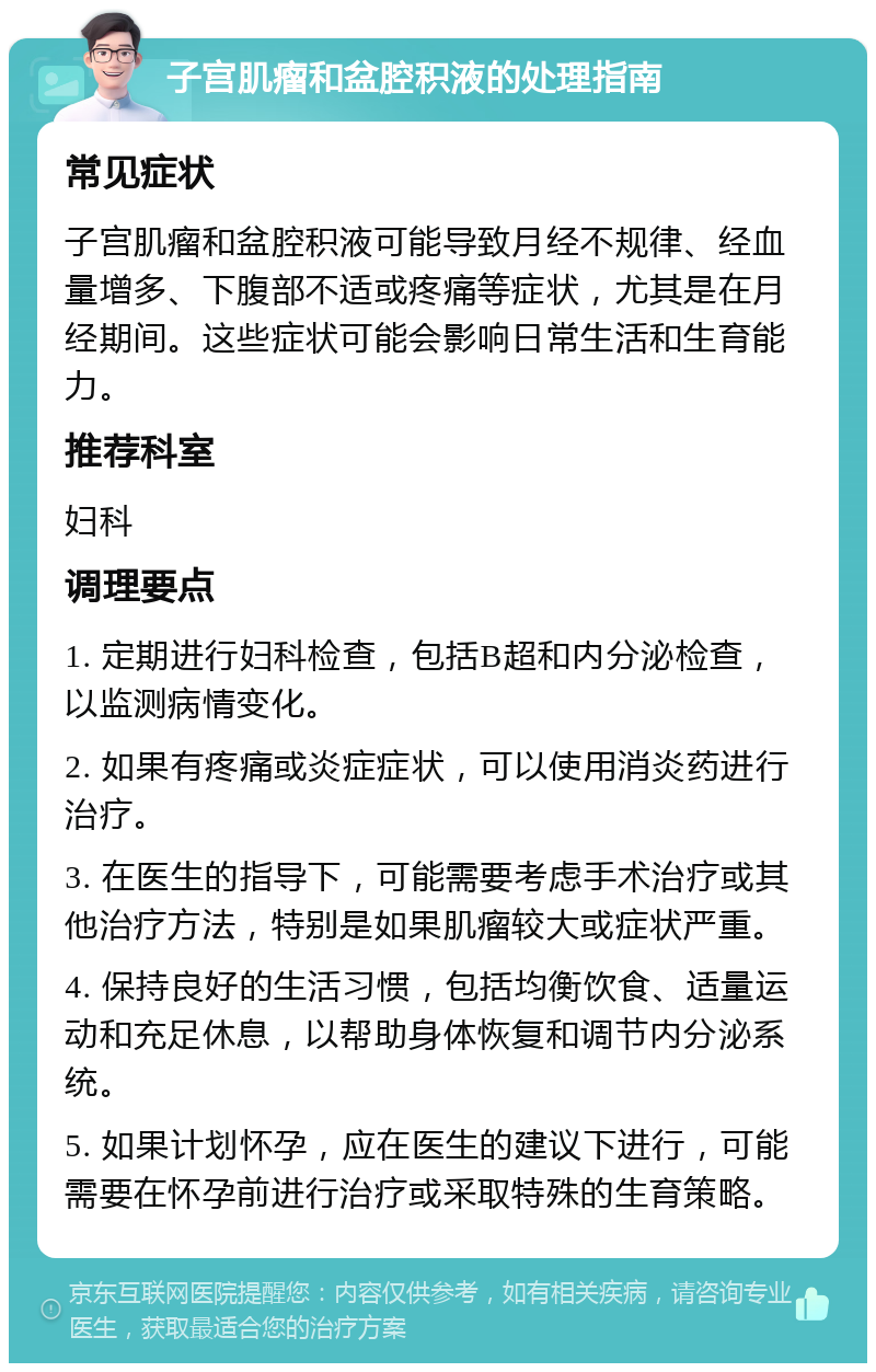 子宫肌瘤和盆腔积液的处理指南 常见症状 子宫肌瘤和盆腔积液可能导致月经不规律、经血量增多、下腹部不适或疼痛等症状，尤其是在月经期间。这些症状可能会影响日常生活和生育能力。 推荐科室 妇科 调理要点 1. 定期进行妇科检查，包括B超和内分泌检查，以监测病情变化。 2. 如果有疼痛或炎症症状，可以使用消炎药进行治疗。 3. 在医生的指导下，可能需要考虑手术治疗或其他治疗方法，特别是如果肌瘤较大或症状严重。 4. 保持良好的生活习惯，包括均衡饮食、适量运动和充足休息，以帮助身体恢复和调节内分泌系统。 5. 如果计划怀孕，应在医生的建议下进行，可能需要在怀孕前进行治疗或采取特殊的生育策略。