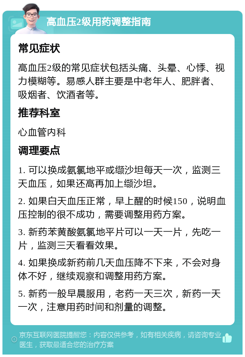 高血压2级用药调整指南 常见症状 高血压2级的常见症状包括头痛、头晕、心悸、视力模糊等。易感人群主要是中老年人、肥胖者、吸烟者、饮酒者等。 推荐科室 心血管内科 调理要点 1. 可以换成氨氯地平或缬沙坦每天一次，监测三天血压，如果还高再加上缬沙坦。 2. 如果白天血压正常，早上醒的时候150，说明血压控制的很不成功，需要调整用药方案。 3. 新药苯黄酸氨氯地平片可以一天一片，先吃一片，监测三天看看效果。 4. 如果换成新药前几天血压降不下来，不会对身体不好，继续观察和调整用药方案。 5. 新药一般早晨服用，老药一天三次，新药一天一次，注意用药时间和剂量的调整。