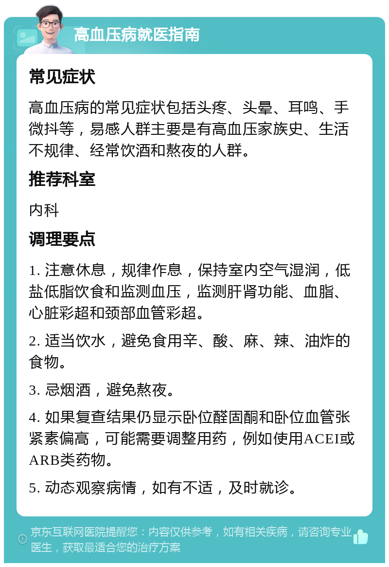 高血压病就医指南 常见症状 高血压病的常见症状包括头疼、头晕、耳鸣、手微抖等，易感人群主要是有高血压家族史、生活不规律、经常饮酒和熬夜的人群。 推荐科室 内科 调理要点 1. 注意休息，规律作息，保持室内空气湿润，低盐低脂饮食和监测血压，监测肝肾功能、血脂、心脏彩超和颈部血管彩超。 2. 适当饮水，避免食用辛、酸、麻、辣、油炸的食物。 3. 忌烟酒，避免熬夜。 4. 如果复查结果仍显示卧位醛固酮和卧位血管张紧素偏高，可能需要调整用药，例如使用ACEI或ARB类药物。 5. 动态观察病情，如有不适，及时就诊。