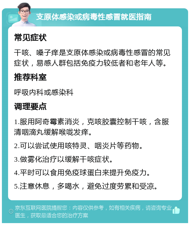 支原体感染或病毒性感冒就医指南 常见症状 干咳、嗓子痒是支原体感染或病毒性感冒的常见症状，易感人群包括免疫力较低者和老年人等。 推荐科室 呼吸内科或感染科 调理要点 1.服用阿奇霉素消炎，克咳胶囊控制干咳，含服清咽滴丸缓解喉咙发痒。 2.可以尝试使用咳特灵、咽炎片等药物。 3.做雾化治疗以缓解干咳症状。 4.平时可以食用免疫球蛋白来提升免疫力。 5.注意休息，多喝水，避免过度劳累和受凉。