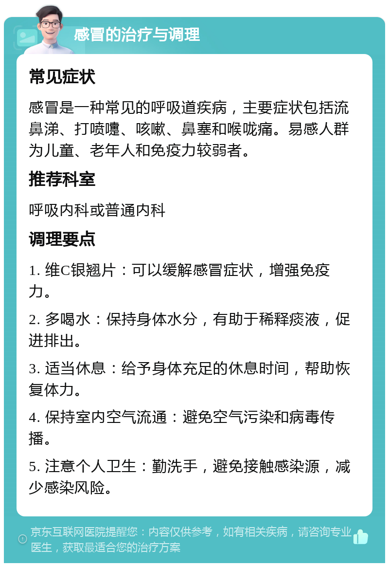 感冒的治疗与调理 常见症状 感冒是一种常见的呼吸道疾病，主要症状包括流鼻涕、打喷嚏、咳嗽、鼻塞和喉咙痛。易感人群为儿童、老年人和免疫力较弱者。 推荐科室 呼吸内科或普通内科 调理要点 1. 维C银翘片：可以缓解感冒症状，增强免疫力。 2. 多喝水：保持身体水分，有助于稀释痰液，促进排出。 3. 适当休息：给予身体充足的休息时间，帮助恢复体力。 4. 保持室内空气流通：避免空气污染和病毒传播。 5. 注意个人卫生：勤洗手，避免接触感染源，减少感染风险。