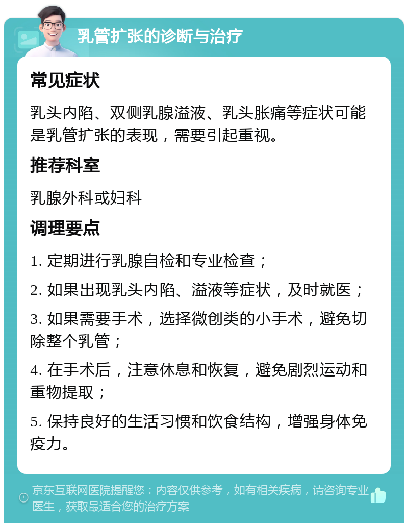 乳管扩张的诊断与治疗 常见症状 乳头内陷、双侧乳腺溢液、乳头胀痛等症状可能是乳管扩张的表现，需要引起重视。 推荐科室 乳腺外科或妇科 调理要点 1. 定期进行乳腺自检和专业检查； 2. 如果出现乳头内陷、溢液等症状，及时就医； 3. 如果需要手术，选择微创类的小手术，避免切除整个乳管； 4. 在手术后，注意休息和恢复，避免剧烈运动和重物提取； 5. 保持良好的生活习惯和饮食结构，增强身体免疫力。