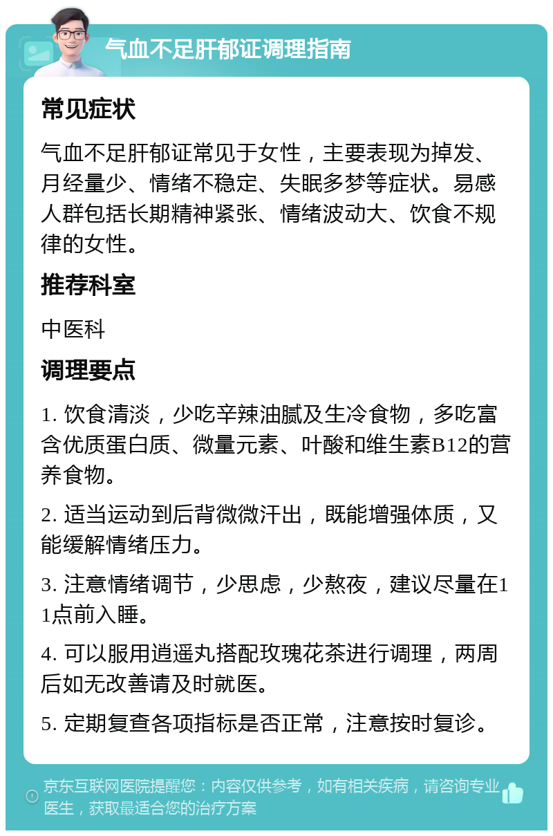 气血不足肝郁证调理指南 常见症状 气血不足肝郁证常见于女性，主要表现为掉发、月经量少、情绪不稳定、失眠多梦等症状。易感人群包括长期精神紧张、情绪波动大、饮食不规律的女性。 推荐科室 中医科 调理要点 1. 饮食清淡，少吃辛辣油腻及生冷食物，多吃富含优质蛋白质、微量元素、叶酸和维生素B12的营养食物。 2. 适当运动到后背微微汗出，既能增强体质，又能缓解情绪压力。 3. 注意情绪调节，少思虑，少熬夜，建议尽量在11点前入睡。 4. 可以服用逍遥丸搭配玫瑰花茶进行调理，两周后如无改善请及时就医。 5. 定期复查各项指标是否正常，注意按时复诊。