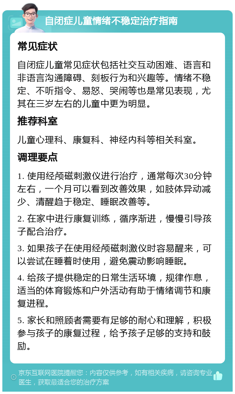 自闭症儿童情绪不稳定治疗指南 常见症状 自闭症儿童常见症状包括社交互动困难、语言和非语言沟通障碍、刻板行为和兴趣等。情绪不稳定、不听指令、易怒、哭闹等也是常见表现，尤其在三岁左右的儿童中更为明显。 推荐科室 儿童心理科、康复科、神经内科等相关科室。 调理要点 1. 使用经颅磁刺激仪进行治疗，通常每次30分钟左右，一个月可以看到改善效果，如肢体异动减少、清醒趋于稳定、睡眠改善等。 2. 在家中进行康复训练，循序渐进，慢慢引导孩子配合治疗。 3. 如果孩子在使用经颅磁刺激仪时容易醒来，可以尝试在睡着时使用，避免震动影响睡眠。 4. 给孩子提供稳定的日常生活环境，规律作息，适当的体育锻炼和户外活动有助于情绪调节和康复进程。 5. 家长和照顾者需要有足够的耐心和理解，积极参与孩子的康复过程，给予孩子足够的支持和鼓励。