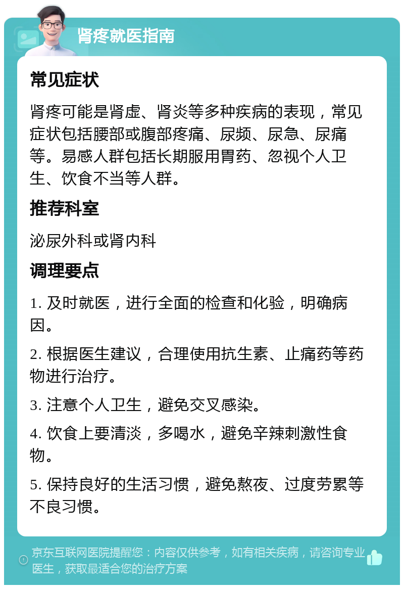 肾疼就医指南 常见症状 肾疼可能是肾虚、肾炎等多种疾病的表现，常见症状包括腰部或腹部疼痛、尿频、尿急、尿痛等。易感人群包括长期服用胃药、忽视个人卫生、饮食不当等人群。 推荐科室 泌尿外科或肾内科 调理要点 1. 及时就医，进行全面的检查和化验，明确病因。 2. 根据医生建议，合理使用抗生素、止痛药等药物进行治疗。 3. 注意个人卫生，避免交叉感染。 4. 饮食上要清淡，多喝水，避免辛辣刺激性食物。 5. 保持良好的生活习惯，避免熬夜、过度劳累等不良习惯。