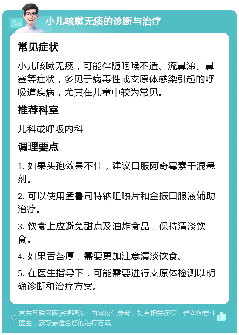 小儿咳嗽无痰的诊断与治疗 常见症状 小儿咳嗽无痰，可能伴随咽喉不适、流鼻涕、鼻塞等症状，多见于病毒性或支原体感染引起的呼吸道疾病，尤其在儿童中较为常见。 推荐科室 儿科或呼吸内科 调理要点 1. 如果头孢效果不佳，建议口服阿奇霉素干混悬剂。 2. 可以使用孟鲁司特钠咀嚼片和金振口服液辅助治疗。 3. 饮食上应避免甜点及油炸食品，保持清淡饮食。 4. 如果舌苔厚，需要更加注意清淡饮食。 5. 在医生指导下，可能需要进行支原体检测以明确诊断和治疗方案。