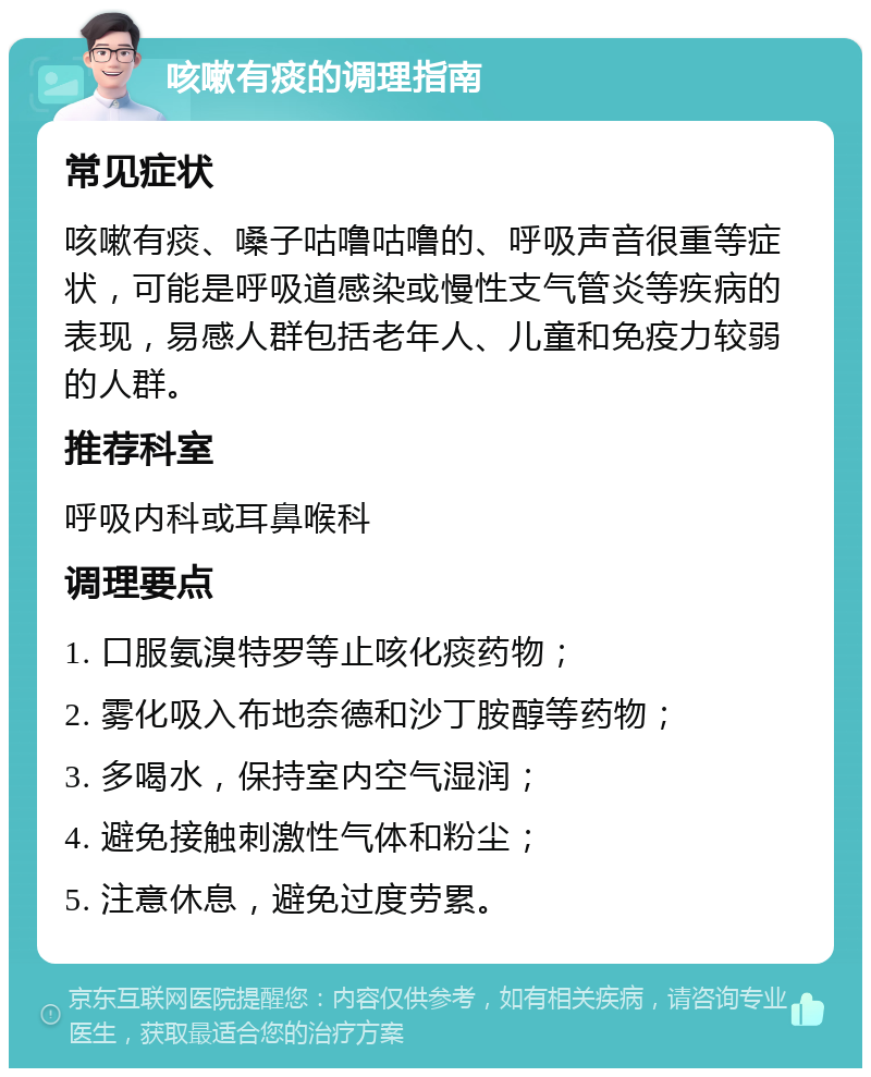 咳嗽有痰的调理指南 常见症状 咳嗽有痰、嗓子咕噜咕噜的、呼吸声音很重等症状，可能是呼吸道感染或慢性支气管炎等疾病的表现，易感人群包括老年人、儿童和免疫力较弱的人群。 推荐科室 呼吸内科或耳鼻喉科 调理要点 1. 口服氨溴特罗等止咳化痰药物； 2. 雾化吸入布地奈德和沙丁胺醇等药物； 3. 多喝水，保持室内空气湿润； 4. 避免接触刺激性气体和粉尘； 5. 注意休息，避免过度劳累。