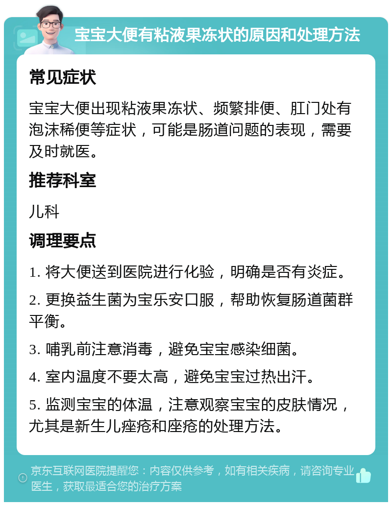 宝宝大便有粘液果冻状的原因和处理方法 常见症状 宝宝大便出现粘液果冻状、频繁排便、肛门处有泡沫稀便等症状，可能是肠道问题的表现，需要及时就医。 推荐科室 儿科 调理要点 1. 将大便送到医院进行化验，明确是否有炎症。 2. 更换益生菌为宝乐安口服，帮助恢复肠道菌群平衡。 3. 哺乳前注意消毒，避免宝宝感染细菌。 4. 室内温度不要太高，避免宝宝过热出汗。 5. 监测宝宝的体温，注意观察宝宝的皮肤情况，尤其是新生儿痤疮和座疮的处理方法。