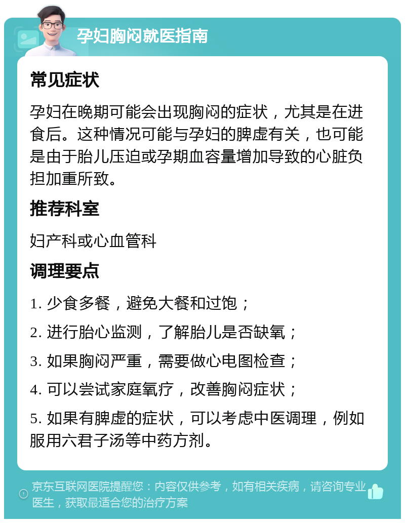 孕妇胸闷就医指南 常见症状 孕妇在晚期可能会出现胸闷的症状，尤其是在进食后。这种情况可能与孕妇的脾虚有关，也可能是由于胎儿压迫或孕期血容量增加导致的心脏负担加重所致。 推荐科室 妇产科或心血管科 调理要点 1. 少食多餐，避免大餐和过饱； 2. 进行胎心监测，了解胎儿是否缺氧； 3. 如果胸闷严重，需要做心电图检查； 4. 可以尝试家庭氧疗，改善胸闷症状； 5. 如果有脾虚的症状，可以考虑中医调理，例如服用六君子汤等中药方剂。