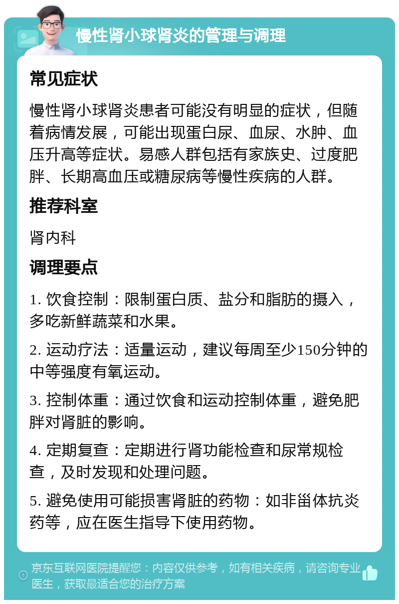 慢性肾小球肾炎的管理与调理 常见症状 慢性肾小球肾炎患者可能没有明显的症状，但随着病情发展，可能出现蛋白尿、血尿、水肿、血压升高等症状。易感人群包括有家族史、过度肥胖、长期高血压或糖尿病等慢性疾病的人群。 推荐科室 肾内科 调理要点 1. 饮食控制：限制蛋白质、盐分和脂肪的摄入，多吃新鲜蔬菜和水果。 2. 运动疗法：适量运动，建议每周至少150分钟的中等强度有氧运动。 3. 控制体重：通过饮食和运动控制体重，避免肥胖对肾脏的影响。 4. 定期复查：定期进行肾功能检查和尿常规检查，及时发现和处理问题。 5. 避免使用可能损害肾脏的药物：如非甾体抗炎药等，应在医生指导下使用药物。