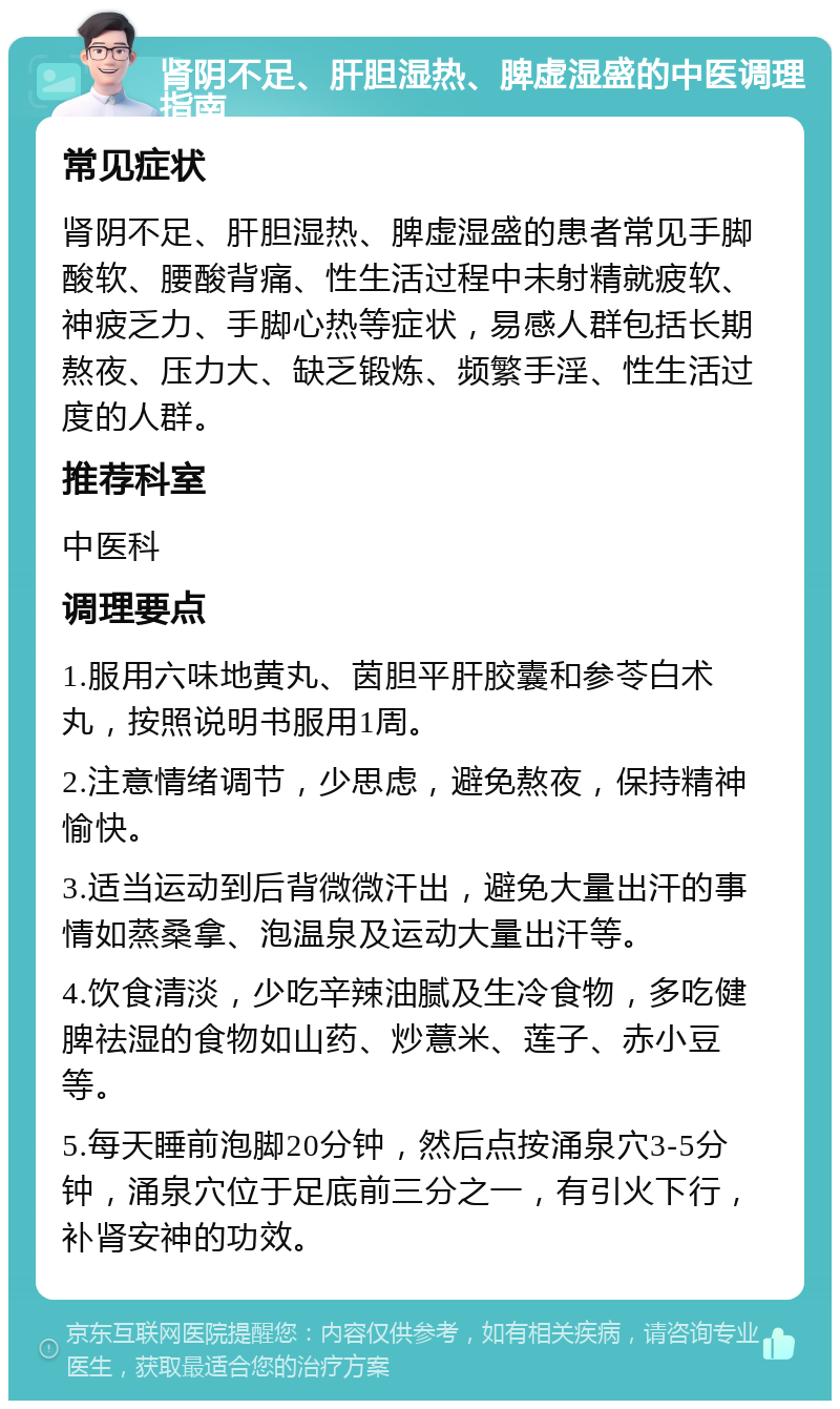 肾阴不足、肝胆湿热、脾虚湿盛的中医调理指南 常见症状 肾阴不足、肝胆湿热、脾虚湿盛的患者常见手脚酸软、腰酸背痛、性生活过程中未射精就疲软、神疲乏力、手脚心热等症状，易感人群包括长期熬夜、压力大、缺乏锻炼、频繁手淫、性生活过度的人群。 推荐科室 中医科 调理要点 1.服用六味地黄丸、茵胆平肝胶囊和参苓白术丸，按照说明书服用1周。 2.注意情绪调节，少思虑，避免熬夜，保持精神愉快。 3.适当运动到后背微微汗出，避免大量出汗的事情如蒸桑拿、泡温泉及运动大量出汗等。 4.饮食清淡，少吃辛辣油腻及生冷食物，多吃健脾祛湿的食物如山药、炒薏米、莲子、赤小豆等。 5.每天睡前泡脚20分钟，然后点按涌泉穴3-5分钟，涌泉穴位于足底前三分之一，有引火下行，补肾安神的功效。