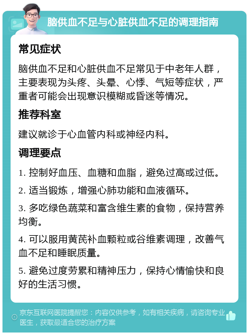 脑供血不足与心脏供血不足的调理指南 常见症状 脑供血不足和心脏供血不足常见于中老年人群，主要表现为头疼、头晕、心悸、气短等症状，严重者可能会出现意识模糊或昏迷等情况。 推荐科室 建议就诊于心血管内科或神经内科。 调理要点 1. 控制好血压、血糖和血脂，避免过高或过低。 2. 适当锻炼，增强心肺功能和血液循环。 3. 多吃绿色蔬菜和富含维生素的食物，保持营养均衡。 4. 可以服用黄芪补血颗粒或谷维素调理，改善气血不足和睡眠质量。 5. 避免过度劳累和精神压力，保持心情愉快和良好的生活习惯。