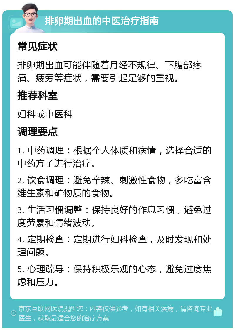 排卵期出血的中医治疗指南 常见症状 排卵期出血可能伴随着月经不规律、下腹部疼痛、疲劳等症状，需要引起足够的重视。 推荐科室 妇科或中医科 调理要点 1. 中药调理：根据个人体质和病情，选择合适的中药方子进行治疗。 2. 饮食调理：避免辛辣、刺激性食物，多吃富含维生素和矿物质的食物。 3. 生活习惯调整：保持良好的作息习惯，避免过度劳累和情绪波动。 4. 定期检查：定期进行妇科检查，及时发现和处理问题。 5. 心理疏导：保持积极乐观的心态，避免过度焦虑和压力。