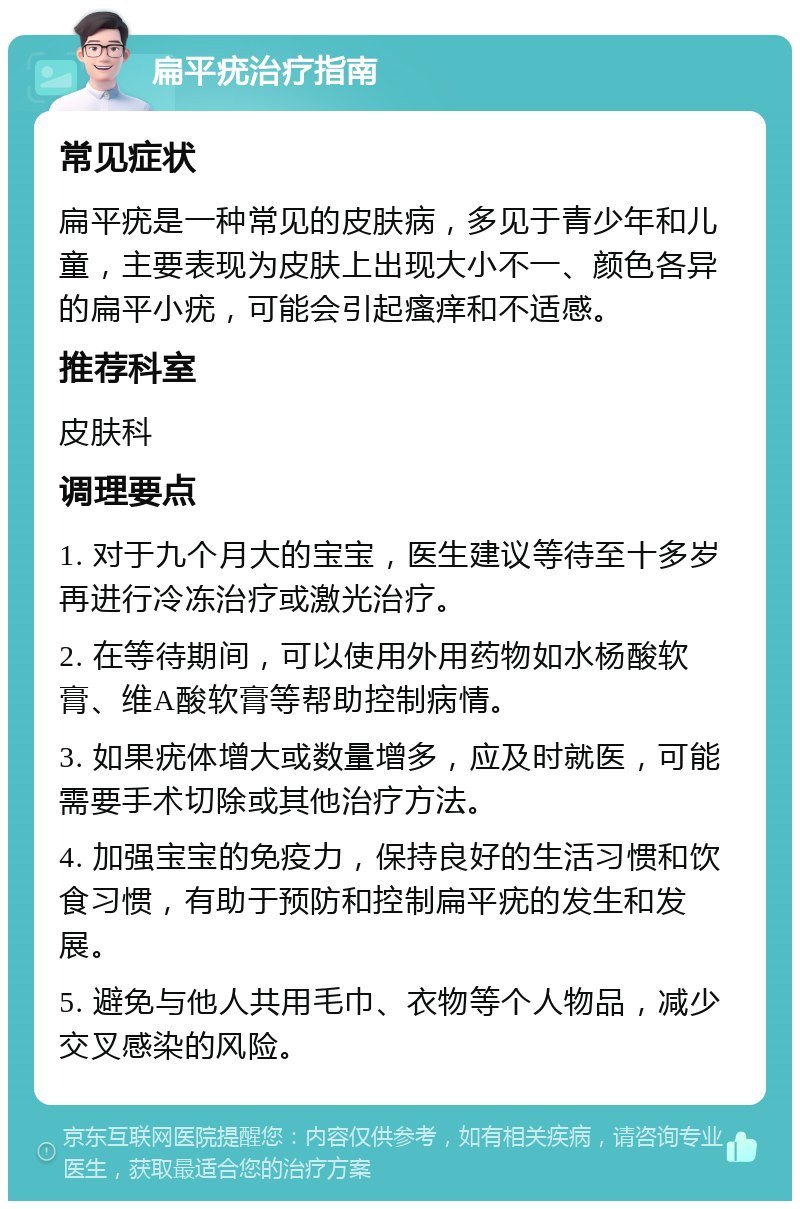 扁平疣治疗指南 常见症状 扁平疣是一种常见的皮肤病，多见于青少年和儿童，主要表现为皮肤上出现大小不一、颜色各异的扁平小疣，可能会引起瘙痒和不适感。 推荐科室 皮肤科 调理要点 1. 对于九个月大的宝宝，医生建议等待至十多岁再进行冷冻治疗或激光治疗。 2. 在等待期间，可以使用外用药物如水杨酸软膏、维A酸软膏等帮助控制病情。 3. 如果疣体增大或数量增多，应及时就医，可能需要手术切除或其他治疗方法。 4. 加强宝宝的免疫力，保持良好的生活习惯和饮食习惯，有助于预防和控制扁平疣的发生和发展。 5. 避免与他人共用毛巾、衣物等个人物品，减少交叉感染的风险。