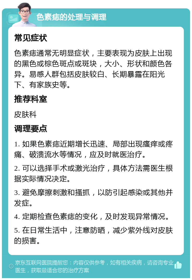 色素痣的处理与调理 常见症状 色素痣通常无明显症状，主要表现为皮肤上出现的黑色或棕色斑点或斑块，大小、形状和颜色各异。易感人群包括皮肤较白、长期暴露在阳光下、有家族史等。 推荐科室 皮肤科 调理要点 1. 如果色素痣近期增长迅速、局部出现瘙痒或疼痛、破溃流水等情况，应及时就医治疗。 2. 可以选择手术或激光治疗，具体方法需医生根据实际情况决定。 3. 避免摩擦刺激和搔抓，以防引起感染或其他并发症。 4. 定期检查色素痣的变化，及时发现异常情况。 5. 在日常生活中，注意防晒，减少紫外线对皮肤的损害。