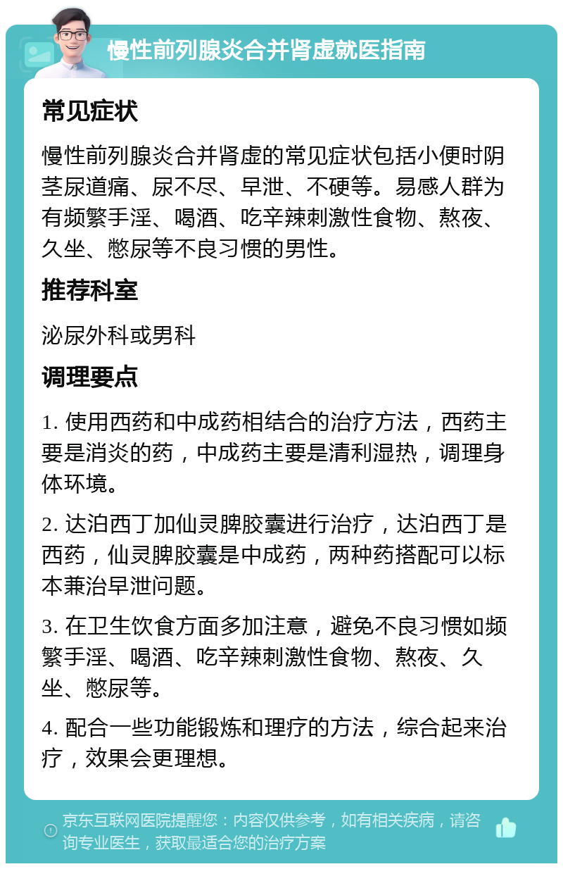 慢性前列腺炎合并肾虚就医指南 常见症状 慢性前列腺炎合并肾虚的常见症状包括小便时阴茎尿道痛、尿不尽、早泄、不硬等。易感人群为有频繁手淫、喝酒、吃辛辣刺激性食物、熬夜、久坐、憋尿等不良习惯的男性。 推荐科室 泌尿外科或男科 调理要点 1. 使用西药和中成药相结合的治疗方法，西药主要是消炎的药，中成药主要是清利湿热，调理身体环境。 2. 达泊西丁加仙灵脾胶囊进行治疗，达泊西丁是西药，仙灵脾胶囊是中成药，两种药搭配可以标本兼治早泄问题。 3. 在卫生饮食方面多加注意，避免不良习惯如频繁手淫、喝酒、吃辛辣刺激性食物、熬夜、久坐、憋尿等。 4. 配合一些功能锻炼和理疗的方法，综合起来治疗，效果会更理想。