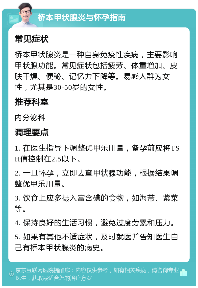 桥本甲状腺炎与怀孕指南 常见症状 桥本甲状腺炎是一种自身免疫性疾病，主要影响甲状腺功能。常见症状包括疲劳、体重增加、皮肤干燥、便秘、记忆力下降等。易感人群为女性，尤其是30-50岁的女性。 推荐科室 内分泌科 调理要点 1. 在医生指导下调整优甲乐用量，备孕前应将TSH值控制在2.5以下。 2. 一旦怀孕，立即去查甲状腺功能，根据结果调整优甲乐用量。 3. 饮食上应多摄入富含碘的食物，如海带、紫菜等。 4. 保持良好的生活习惯，避免过度劳累和压力。 5. 如果有其他不适症状，及时就医并告知医生自己有桥本甲状腺炎的病史。