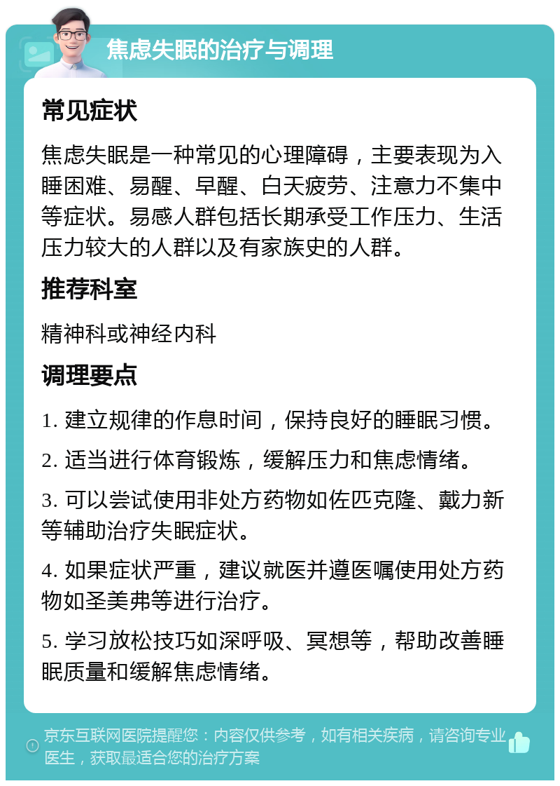 焦虑失眠的治疗与调理 常见症状 焦虑失眠是一种常见的心理障碍，主要表现为入睡困难、易醒、早醒、白天疲劳、注意力不集中等症状。易感人群包括长期承受工作压力、生活压力较大的人群以及有家族史的人群。 推荐科室 精神科或神经内科 调理要点 1. 建立规律的作息时间，保持良好的睡眠习惯。 2. 适当进行体育锻炼，缓解压力和焦虑情绪。 3. 可以尝试使用非处方药物如佐匹克隆、戴力新等辅助治疗失眠症状。 4. 如果症状严重，建议就医并遵医嘱使用处方药物如圣美弗等进行治疗。 5. 学习放松技巧如深呼吸、冥想等，帮助改善睡眠质量和缓解焦虑情绪。