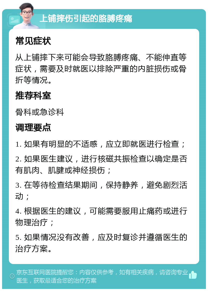 上铺摔伤引起的胳膊疼痛 常见症状 从上铺摔下来可能会导致胳膊疼痛、不能伸直等症状，需要及时就医以排除严重的内脏损伤或骨折等情况。 推荐科室 骨科或急诊科 调理要点 1. 如果有明显的不适感，应立即就医进行检查； 2. 如果医生建议，进行核磁共振检查以确定是否有肌肉、肌腱或神经损伤； 3. 在等待检查结果期间，保持静养，避免剧烈活动； 4. 根据医生的建议，可能需要服用止痛药或进行物理治疗； 5. 如果情况没有改善，应及时复诊并遵循医生的治疗方案。