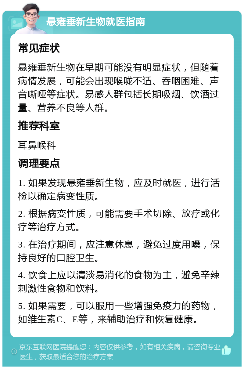 悬雍垂新生物就医指南 常见症状 悬雍垂新生物在早期可能没有明显症状，但随着病情发展，可能会出现喉咙不适、吞咽困难、声音嘶哑等症状。易感人群包括长期吸烟、饮酒过量、营养不良等人群。 推荐科室 耳鼻喉科 调理要点 1. 如果发现悬雍垂新生物，应及时就医，进行活检以确定病变性质。 2. 根据病变性质，可能需要手术切除、放疗或化疗等治疗方式。 3. 在治疗期间，应注意休息，避免过度用嗓，保持良好的口腔卫生。 4. 饮食上应以清淡易消化的食物为主，避免辛辣刺激性食物和饮料。 5. 如果需要，可以服用一些增强免疫力的药物，如维生素C、E等，来辅助治疗和恢复健康。