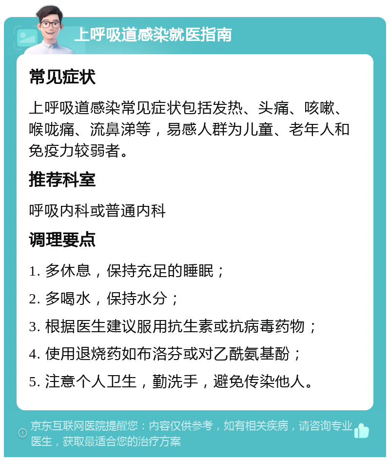 上呼吸道感染就医指南 常见症状 上呼吸道感染常见症状包括发热、头痛、咳嗽、喉咙痛、流鼻涕等，易感人群为儿童、老年人和免疫力较弱者。 推荐科室 呼吸内科或普通内科 调理要点 1. 多休息，保持充足的睡眠； 2. 多喝水，保持水分； 3. 根据医生建议服用抗生素或抗病毒药物； 4. 使用退烧药如布洛芬或对乙酰氨基酚； 5. 注意个人卫生，勤洗手，避免传染他人。