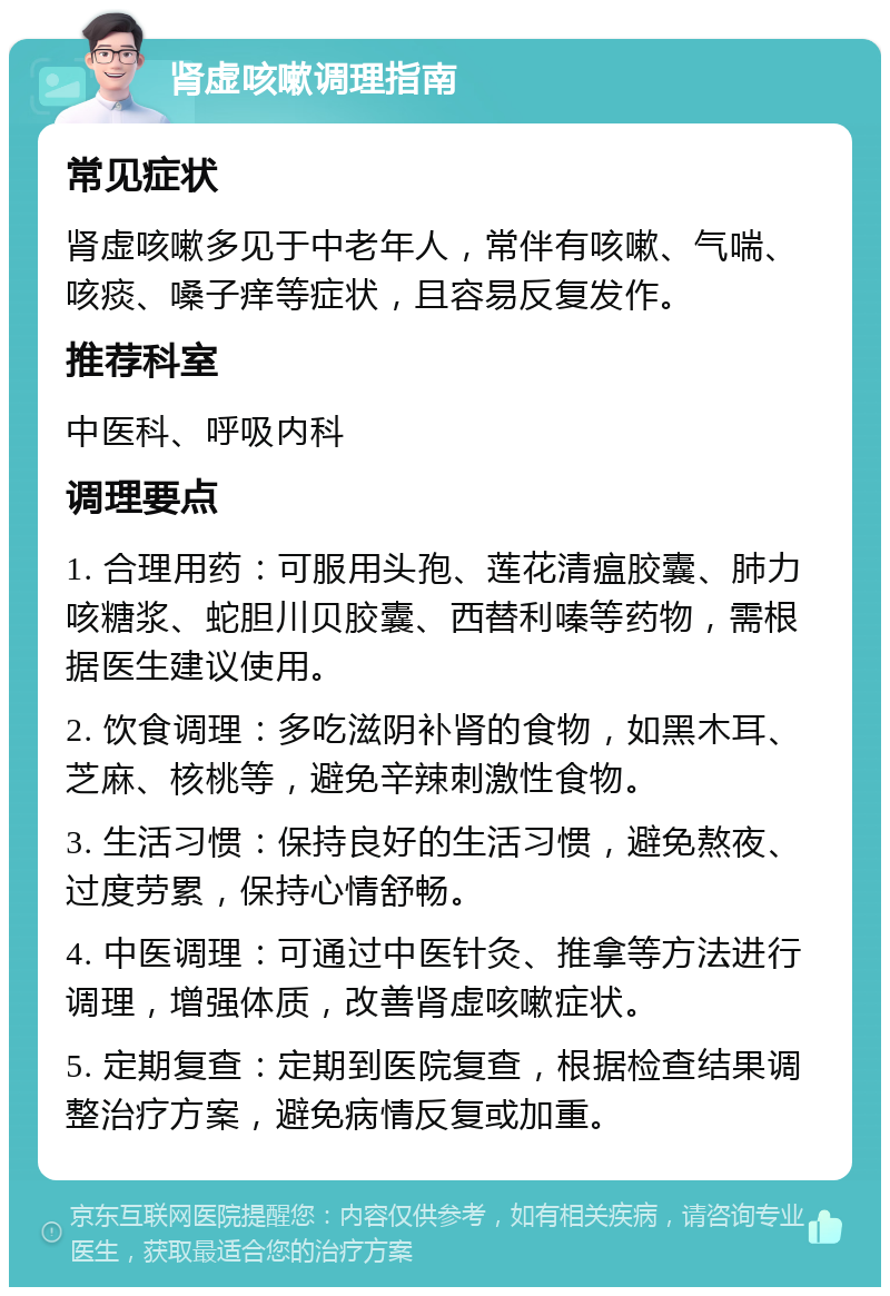 肾虚咳嗽调理指南 常见症状 肾虚咳嗽多见于中老年人，常伴有咳嗽、气喘、咳痰、嗓子痒等症状，且容易反复发作。 推荐科室 中医科、呼吸内科 调理要点 1. 合理用药：可服用头孢、莲花清瘟胶囊、肺力咳糖浆、蛇胆川贝胶囊、西替利嗪等药物，需根据医生建议使用。 2. 饮食调理：多吃滋阴补肾的食物，如黑木耳、芝麻、核桃等，避免辛辣刺激性食物。 3. 生活习惯：保持良好的生活习惯，避免熬夜、过度劳累，保持心情舒畅。 4. 中医调理：可通过中医针灸、推拿等方法进行调理，增强体质，改善肾虚咳嗽症状。 5. 定期复查：定期到医院复查，根据检查结果调整治疗方案，避免病情反复或加重。