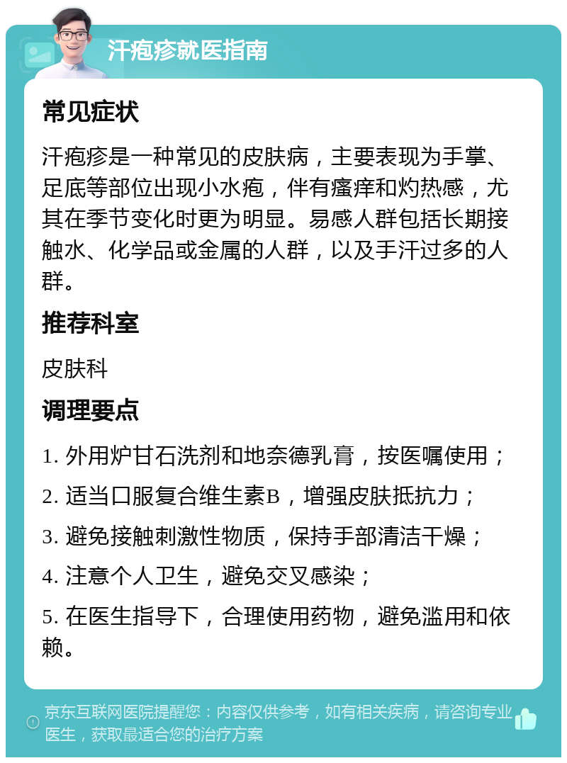 汗疱疹就医指南 常见症状 汗疱疹是一种常见的皮肤病，主要表现为手掌、足底等部位出现小水疱，伴有瘙痒和灼热感，尤其在季节变化时更为明显。易感人群包括长期接触水、化学品或金属的人群，以及手汗过多的人群。 推荐科室 皮肤科 调理要点 1. 外用炉甘石洗剂和地奈德乳膏，按医嘱使用； 2. 适当口服复合维生素B，增强皮肤抵抗力； 3. 避免接触刺激性物质，保持手部清洁干燥； 4. 注意个人卫生，避免交叉感染； 5. 在医生指导下，合理使用药物，避免滥用和依赖。