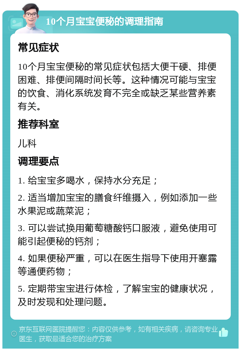 10个月宝宝便秘的调理指南 常见症状 10个月宝宝便秘的常见症状包括大便干硬、排便困难、排便间隔时间长等。这种情况可能与宝宝的饮食、消化系统发育不完全或缺乏某些营养素有关。 推荐科室 儿科 调理要点 1. 给宝宝多喝水，保持水分充足； 2. 适当增加宝宝的膳食纤维摄入，例如添加一些水果泥或蔬菜泥； 3. 可以尝试换用葡萄糖酸钙口服液，避免使用可能引起便秘的钙剂； 4. 如果便秘严重，可以在医生指导下使用开塞露等通便药物； 5. 定期带宝宝进行体检，了解宝宝的健康状况，及时发现和处理问题。