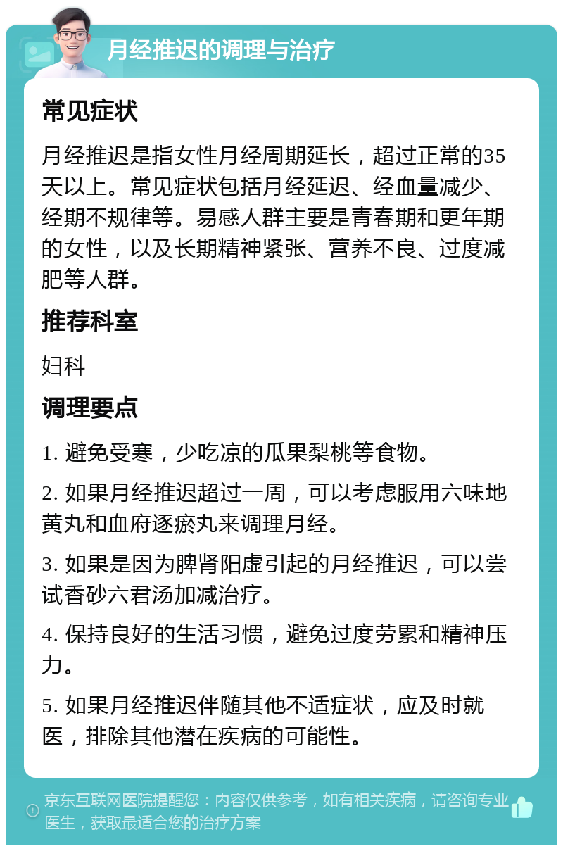 月经推迟的调理与治疗 常见症状 月经推迟是指女性月经周期延长，超过正常的35天以上。常见症状包括月经延迟、经血量减少、经期不规律等。易感人群主要是青春期和更年期的女性，以及长期精神紧张、营养不良、过度减肥等人群。 推荐科室 妇科 调理要点 1. 避免受寒，少吃凉的瓜果梨桃等食物。 2. 如果月经推迟超过一周，可以考虑服用六味地黄丸和血府逐瘀丸来调理月经。 3. 如果是因为脾肾阳虚引起的月经推迟，可以尝试香砂六君汤加减治疗。 4. 保持良好的生活习惯，避免过度劳累和精神压力。 5. 如果月经推迟伴随其他不适症状，应及时就医，排除其他潜在疾病的可能性。