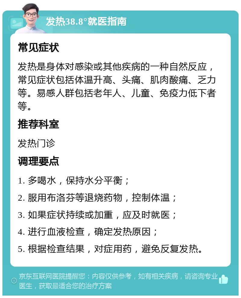 发热38.8°就医指南 常见症状 发热是身体对感染或其他疾病的一种自然反应，常见症状包括体温升高、头痛、肌肉酸痛、乏力等。易感人群包括老年人、儿童、免疫力低下者等。 推荐科室 发热门诊 调理要点 1. 多喝水，保持水分平衡； 2. 服用布洛芬等退烧药物，控制体温； 3. 如果症状持续或加重，应及时就医； 4. 进行血液检查，确定发热原因； 5. 根据检查结果，对症用药，避免反复发热。