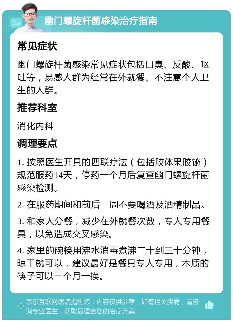 幽门螺旋杆菌感染治疗指南 常见症状 幽门螺旋杆菌感染常见症状包括口臭、反酸、呕吐等，易感人群为经常在外就餐、不注意个人卫生的人群。 推荐科室 消化内科 调理要点 1. 按照医生开具的四联疗法（包括胶体果胶铋）规范服药14天，停药一个月后复查幽门螺旋杆菌感染检测。 2. 在服药期间和前后一周不要喝酒及酒精制品。 3. 和家人分餐，减少在外就餐次数，专人专用餐具，以免造成交叉感染。 4. 家里的碗筷用沸水消毒煮沸二十到三十分钟，晾干就可以，建议最好是餐具专人专用，木质的筷子可以三个月一换。