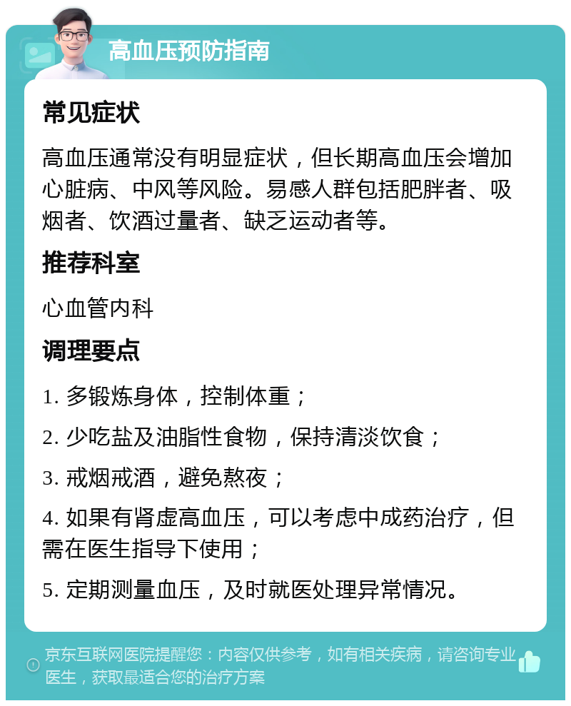 高血压预防指南 常见症状 高血压通常没有明显症状，但长期高血压会增加心脏病、中风等风险。易感人群包括肥胖者、吸烟者、饮酒过量者、缺乏运动者等。 推荐科室 心血管内科 调理要点 1. 多锻炼身体，控制体重； 2. 少吃盐及油脂性食物，保持清淡饮食； 3. 戒烟戒酒，避免熬夜； 4. 如果有肾虚高血压，可以考虑中成药治疗，但需在医生指导下使用； 5. 定期测量血压，及时就医处理异常情况。