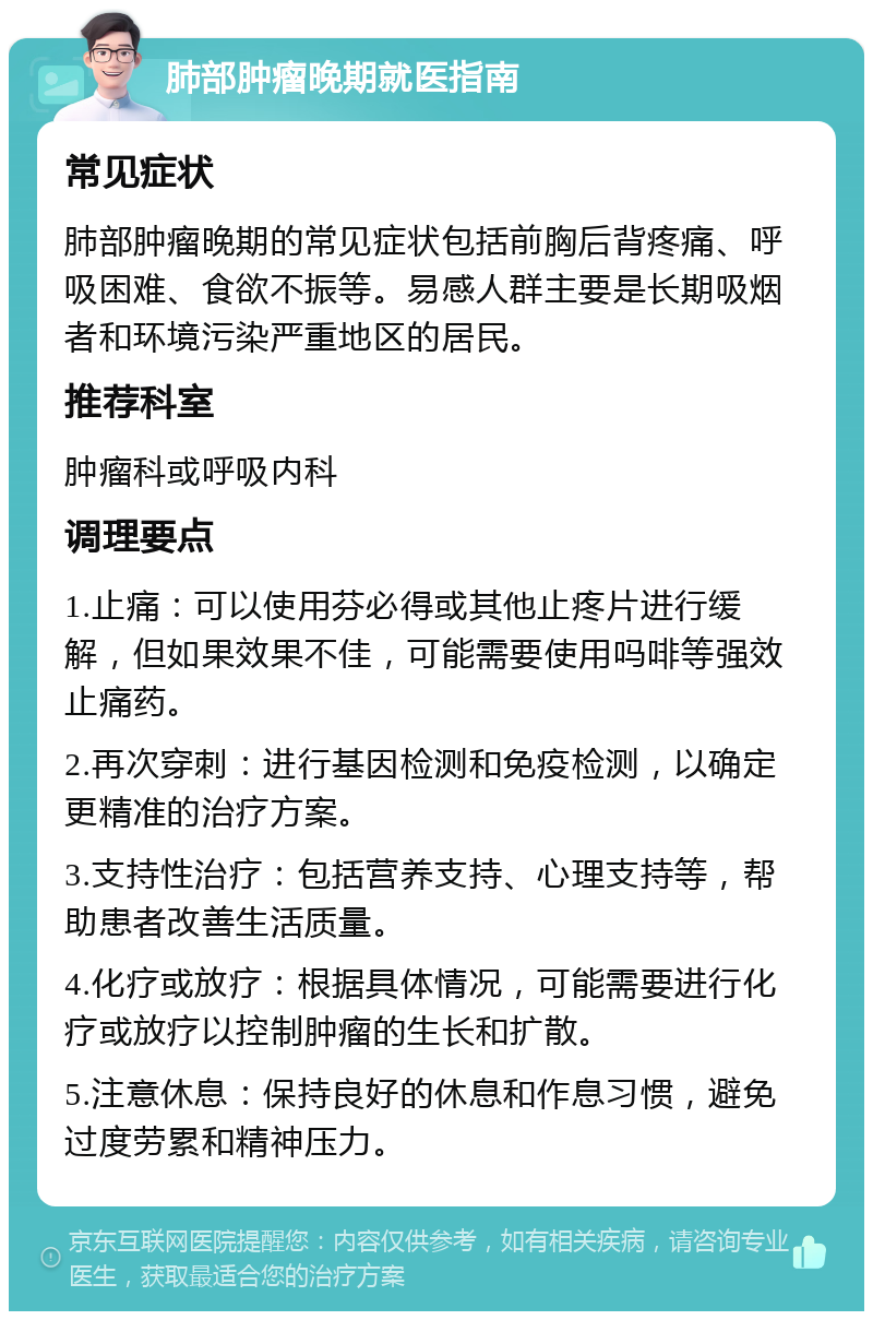 肺部肿瘤晚期就医指南 常见症状 肺部肿瘤晚期的常见症状包括前胸后背疼痛、呼吸困难、食欲不振等。易感人群主要是长期吸烟者和环境污染严重地区的居民。 推荐科室 肿瘤科或呼吸内科 调理要点 1.止痛：可以使用芬必得或其他止疼片进行缓解，但如果效果不佳，可能需要使用吗啡等强效止痛药。 2.再次穿刺：进行基因检测和免疫检测，以确定更精准的治疗方案。 3.支持性治疗：包括营养支持、心理支持等，帮助患者改善生活质量。 4.化疗或放疗：根据具体情况，可能需要进行化疗或放疗以控制肿瘤的生长和扩散。 5.注意休息：保持良好的休息和作息习惯，避免过度劳累和精神压力。