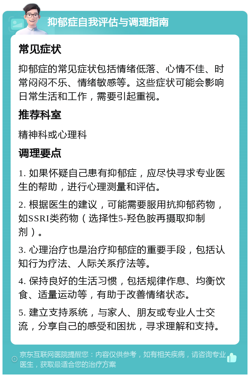 抑郁症自我评估与调理指南 常见症状 抑郁症的常见症状包括情绪低落、心情不佳、时常闷闷不乐、情绪敏感等。这些症状可能会影响日常生活和工作，需要引起重视。 推荐科室 精神科或心理科 调理要点 1. 如果怀疑自己患有抑郁症，应尽快寻求专业医生的帮助，进行心理测量和评估。 2. 根据医生的建议，可能需要服用抗抑郁药物，如SSRI类药物（选择性5-羟色胺再摄取抑制剂）。 3. 心理治疗也是治疗抑郁症的重要手段，包括认知行为疗法、人际关系疗法等。 4. 保持良好的生活习惯，包括规律作息、均衡饮食、适量运动等，有助于改善情绪状态。 5. 建立支持系统，与家人、朋友或专业人士交流，分享自己的感受和困扰，寻求理解和支持。