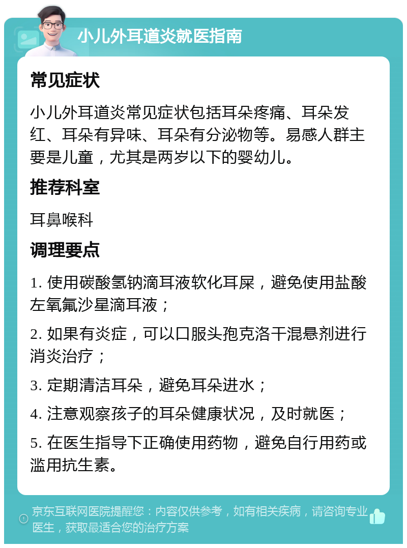 小儿外耳道炎就医指南 常见症状 小儿外耳道炎常见症状包括耳朵疼痛、耳朵发红、耳朵有异味、耳朵有分泌物等。易感人群主要是儿童，尤其是两岁以下的婴幼儿。 推荐科室 耳鼻喉科 调理要点 1. 使用碳酸氢钠滴耳液软化耳屎，避免使用盐酸左氧氟沙星滴耳液； 2. 如果有炎症，可以口服头孢克洛干混悬剂进行消炎治疗； 3. 定期清洁耳朵，避免耳朵进水； 4. 注意观察孩子的耳朵健康状况，及时就医； 5. 在医生指导下正确使用药物，避免自行用药或滥用抗生素。