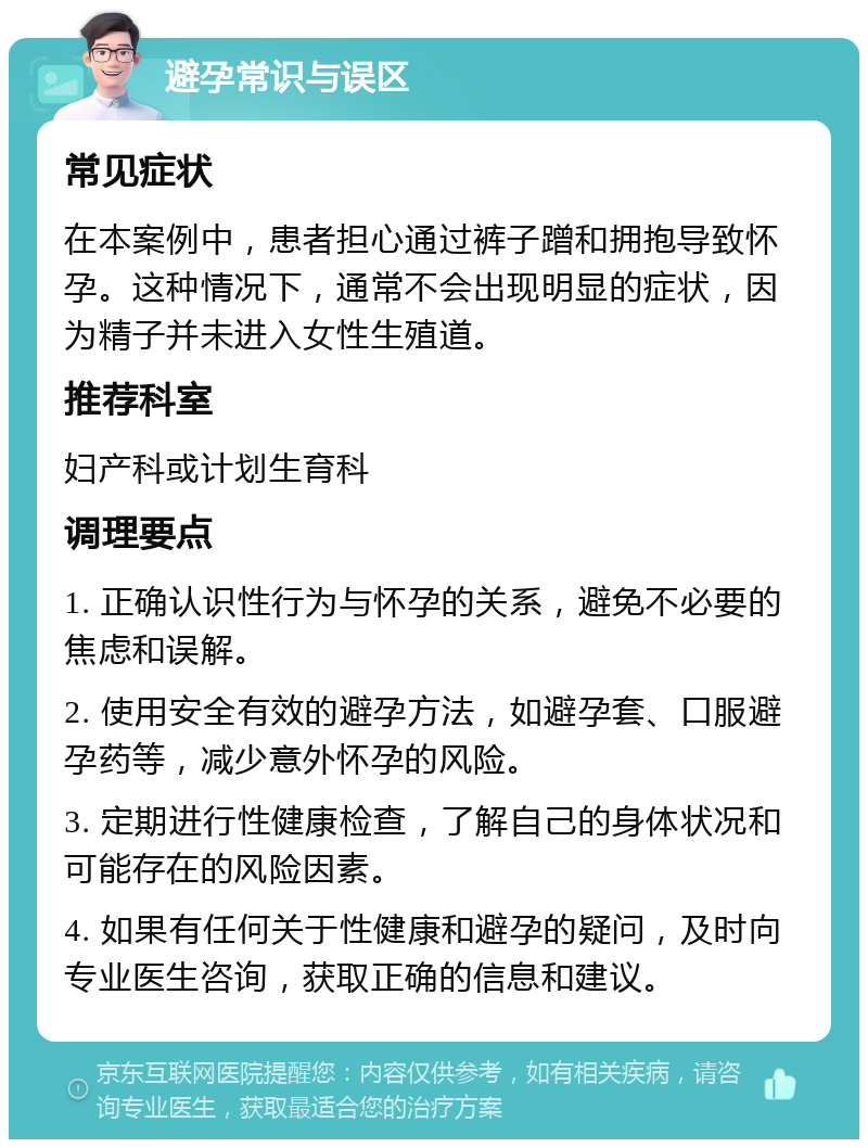 避孕常识与误区 常见症状 在本案例中，患者担心通过裤子蹭和拥抱导致怀孕。这种情况下，通常不会出现明显的症状，因为精子并未进入女性生殖道。 推荐科室 妇产科或计划生育科 调理要点 1. 正确认识性行为与怀孕的关系，避免不必要的焦虑和误解。 2. 使用安全有效的避孕方法，如避孕套、口服避孕药等，减少意外怀孕的风险。 3. 定期进行性健康检查，了解自己的身体状况和可能存在的风险因素。 4. 如果有任何关于性健康和避孕的疑问，及时向专业医生咨询，获取正确的信息和建议。