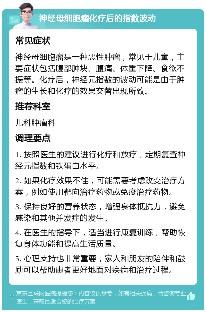 神经母细胞瘤化疗后的指数波动 常见症状 神经母细胞瘤是一种恶性肿瘤，常见于儿童，主要症状包括腹部肿块、腹痛、体重下降、食欲不振等。化疗后，神经元指数的波动可能是由于肿瘤的生长和化疗的效果交替出现所致。 推荐科室 儿科肿瘤科 调理要点 1. 按照医生的建议进行化疗和放疗，定期复查神经元指数和铁蛋白水平。 2. 如果化疗效果不佳，可能需要考虑改变治疗方案，例如使用靶向治疗药物或免疫治疗药物。 3. 保持良好的营养状态，增强身体抵抗力，避免感染和其他并发症的发生。 4. 在医生的指导下，适当进行康复训练，帮助恢复身体功能和提高生活质量。 5. 心理支持也非常重要，家人和朋友的陪伴和鼓励可以帮助患者更好地面对疾病和治疗过程。