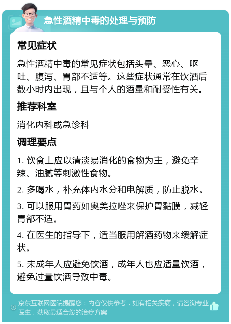 急性酒精中毒的处理与预防 常见症状 急性酒精中毒的常见症状包括头晕、恶心、呕吐、腹泻、胃部不适等。这些症状通常在饮酒后数小时内出现，且与个人的酒量和耐受性有关。 推荐科室 消化内科或急诊科 调理要点 1. 饮食上应以清淡易消化的食物为主，避免辛辣、油腻等刺激性食物。 2. 多喝水，补充体内水分和电解质，防止脱水。 3. 可以服用胃药如奥美拉唑来保护胃黏膜，减轻胃部不适。 4. 在医生的指导下，适当服用解酒药物来缓解症状。 5. 未成年人应避免饮酒，成年人也应适量饮酒，避免过量饮酒导致中毒。