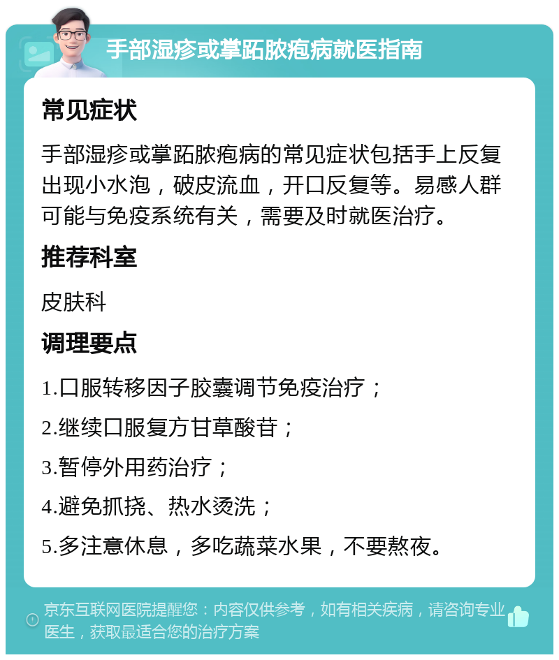 手部湿疹或掌跖脓疱病就医指南 常见症状 手部湿疹或掌跖脓疱病的常见症状包括手上反复出现小水泡，破皮流血，开口反复等。易感人群可能与免疫系统有关，需要及时就医治疗。 推荐科室 皮肤科 调理要点 1.口服转移因子胶囊调节免疫治疗； 2.继续口服复方甘草酸苷； 3.暂停外用药治疗； 4.避免抓挠、热水烫洗； 5.多注意休息，多吃蔬菜水果，不要熬夜。