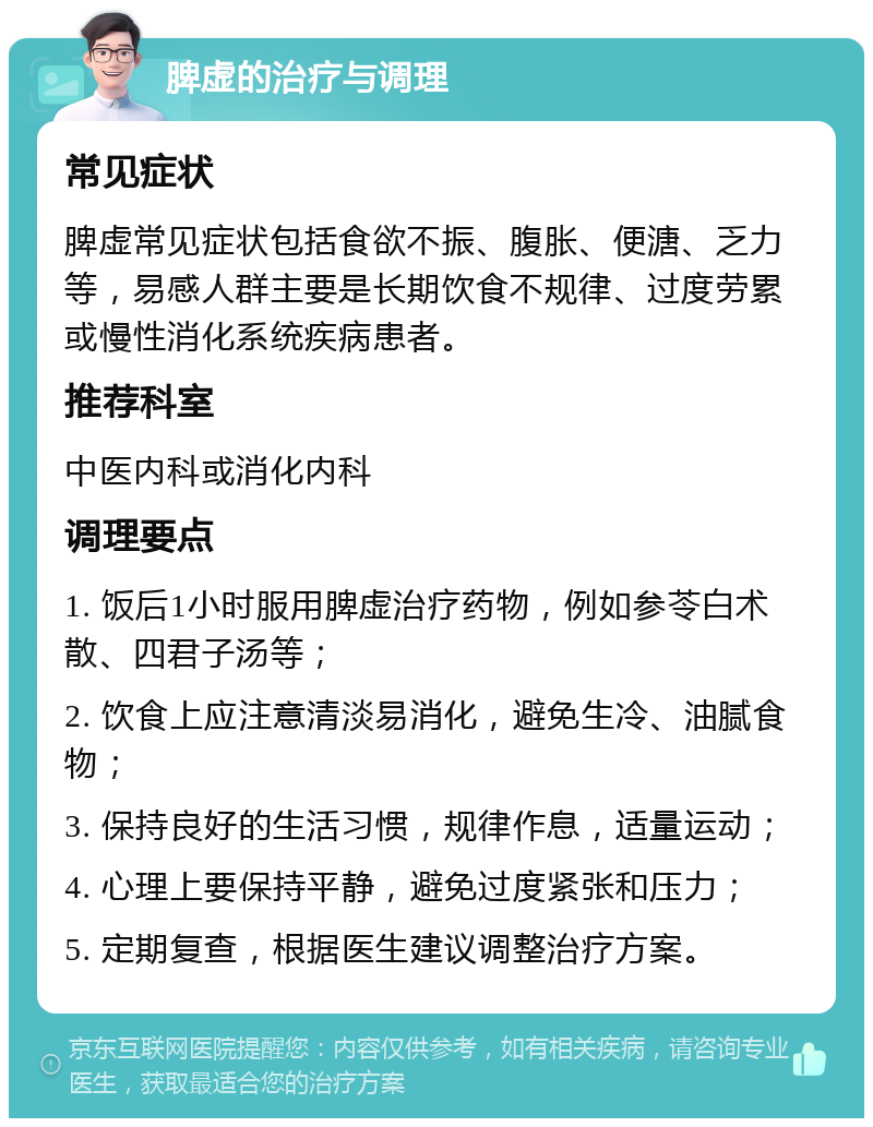 脾虚的治疗与调理 常见症状 脾虚常见症状包括食欲不振、腹胀、便溏、乏力等，易感人群主要是长期饮食不规律、过度劳累或慢性消化系统疾病患者。 推荐科室 中医内科或消化内科 调理要点 1. 饭后1小时服用脾虚治疗药物，例如参苓白术散、四君子汤等； 2. 饮食上应注意清淡易消化，避免生冷、油腻食物； 3. 保持良好的生活习惯，规律作息，适量运动； 4. 心理上要保持平静，避免过度紧张和压力； 5. 定期复查，根据医生建议调整治疗方案。